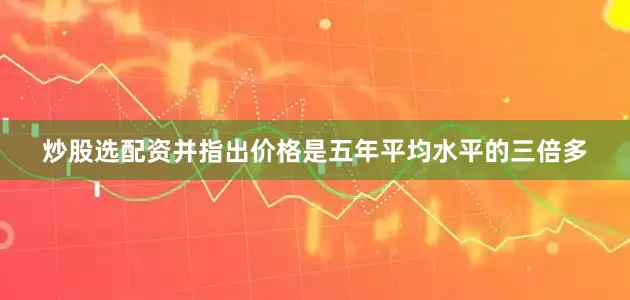 炒股选配资并指出价格是五年平均水平的三倍多