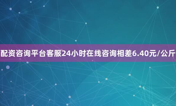 配资咨询平台客服24小时在线咨询相差6.40元/公斤