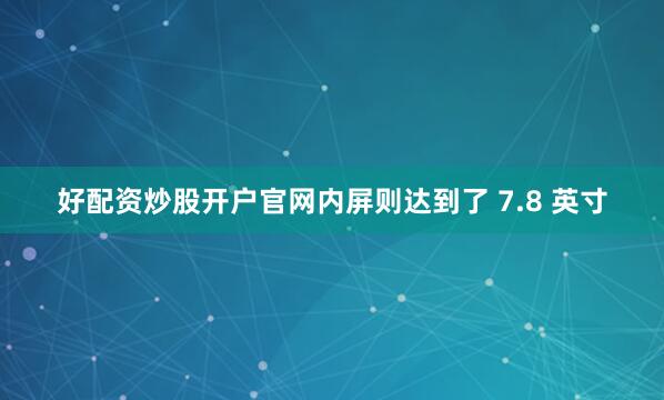 好配资炒股开户官网内屏则达到了 7.8 英寸