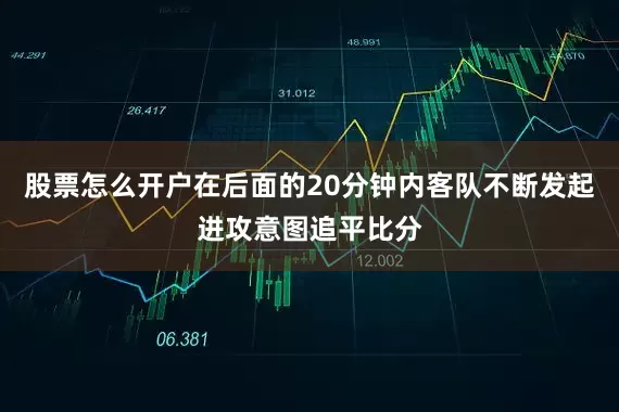 股票怎么开户在后面的20分钟内客队不断发起进攻意图追平比分
