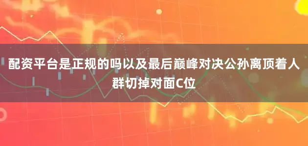 配资平台是正规的吗以及最后巅峰对决公孙离顶着人群切掉对面C位