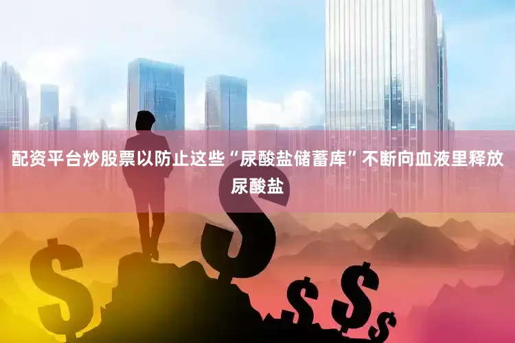 配资平台炒股票以防止这些“尿酸盐储蓄库”不断向血液里释放尿酸盐